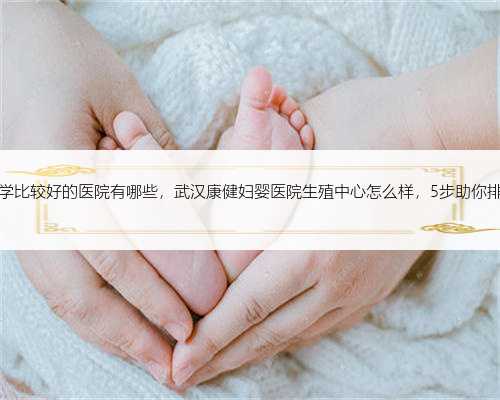 杭州生殖医学比较好的医院有哪些，武汉康健妇婴医院生殖中心怎么样，5步助